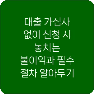 대출 가심사 없이 신청 시 놓치는 불이익과 필수 절차 알아두기