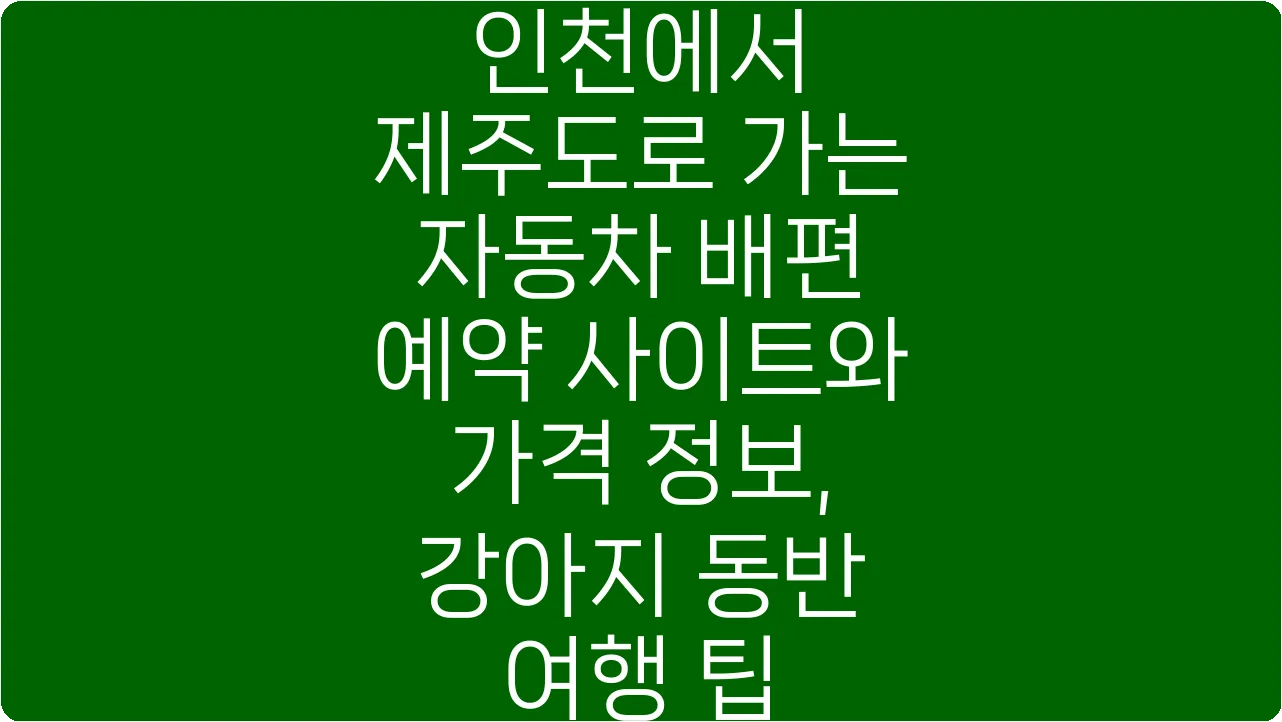 인천에서 제주도로 가는 자동차 배편 예약 사이트와 가격 정보, 강아지 동반 여행 팁